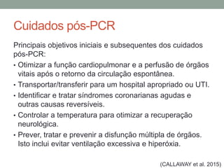 Cuidados pós-PCR
Principais objetivos iniciais e subsequentes dos cuidados
pós-PCR:
• Otimizar a função cardiopulmonar e a perfusão de órgãos
vitais após o retorno da circulação espontânea.
• Transportar/transferir para um hospital apropriado ou UTI.
• Identificar e tratar síndromes coronarianas agudas e
outras causas reversíveis.
• Controlar a temperatura para otimizar a recuperação
neurológica.
• Prever, tratar e prevenir a disfunção múltipla de órgãos.
Isto inclui evitar ventilação excessiva e hiperóxia.
(CALLAWAY et al. 2015)
 