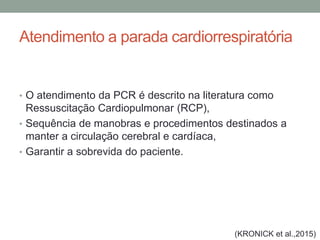 Atendimento a parada cardiorrespiratória
• O atendimento da PCR é descrito na literatura como
Ressuscitação Cardiopulmonar (RCP),
• Sequência de manobras e procedimentos destinados a
manter a circulação cerebral e cardíaca,
• Garantir a sobrevida do paciente.
(KRONICK et al.,2015)
 