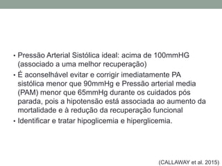 • Pressão Arterial Sistólica ideal: acima de 100mmHG
(associado a uma melhor recuperação)
• É aconselhável evitar e corrigir imediatamente PA
sistólica menor que 90mmHg e Pressão arterial media
(PAM) menor que 65mmHg durante os cuidados pós
parada, pois a hipotensão está associada ao aumento da
mortalidade e à redução da recuperação funcional
• Identificar e tratar hipoglicemia e hiperglicemia.
(CALLAWAY et al. 2015)
 