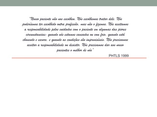 “Nosso paciente não nos escolheu. Nós escolhemos tratar dele. Nós
poderíamos ter escolhido outra profissão, mas não o fizemos. Nós aceitamos
a responsabilidade pelos cuidados com o paciente em algumas das piores
circunstancias: quando nós estamos cansados ou com frio, quando está
chovendo e escuro, e quando as condições são imprevisíveis. Nós precisamos
aceitar a responsabilidade ou desistir. Nós precisamos dar aos nosso
pacientes o melhor de nós”
PHTLS 1999
 