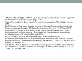 • AMERICAN HEART ASSOACIATION. ACLS: Providersuplementarymaterial: airwaymanegement,
devicestoprovidesupplementaryoxigen. pag.4, 2016
• SuporteAvançadode Vida Cardiovasvular. American Heart Assoaciation. Manual do profissional.
2016
• BROWN, CA et al. Techniques, Success, and Adverse Events of Emergency Department Adult
Intubations.Annalsof EmergencyMedicine. San Francisco,v.65, n. 4, p. 363-370, April. 2015
• CALLAWAY, CW et al.Part 8: Post–Cardiac Arrest Care: 2015 American Heart Association
Guidelines Update for Cardiopulmonary Resuscitation and Emergency Cardiovascular Care.
Circulation, Dallas, v.132(suppl2),S465–S482. 2015
• CARDOSO, LF.Protocolo de atendimento a Parada Cardiorrespiratória (PCR).
https://www.hospitalsiriolibanes.org.br/institucional/gestao-da-qualidade/Paginas/protocolos.aspx
• Emergências clínicas : abordagem prática / Herlon Saraiva Martins ... [ et al.]. --11. ed. rev. e atual. -
-Barueri, SP : Manole, 2016
• GONZALEZ, MM et al . I Diretriz de Ressuscitação Cardiopulmonar e Cuidados Cardiovasculares
de Emergência da Sociedade Brasileira de Cardiologia.Arq. Bras. Cardiol.,São Paulo ,v. 101,n.
2,supl. 3,p. 1-221,ago.2013
 