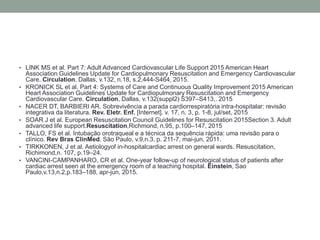 • LINK MS et al. Part 7: Adult Advanced Cardiovascular Life Support 2015 American Heart
Association Guidelines Update for Cardiopulmonary Resuscitation and Emergency Cardiovascular
Care. Circulation, Dallas, v.132, n.18, s.2,444-S464, 2015.
• KRONICK SL et al. Part 4: Systems of Care and Continuous Quality Improvement 2015 American
Heart Association Guidelines Update for Cardiopulmonary Resuscitation and Emergency
Cardiovascular Care. Circulation, Dallas, v.132(suppl2) S397–S413,. 2015
• NACER DT, BARBIERI AR. Sobrevivência a parada cardiorrespiratória intra-hospitalar: revisão
integrativa da literatura. Rev. Eletr. Enf. [Internet]. v. 17, n. 3, p. 1-8, jul/set, 2015
• SOAR J et al. European Resuscitation Council Guidelines for Resuscitation 2015Section 3. Adult
advanced life support.Resuscitation,Richmond, n.95, p.100–147, 2015
• TALLO, FS et al. Intubação orotraqueal e a técnica da sequência rápida: uma revisão para o
clínico. Rev Bras ClinMed. São Paulo, v.9,n.3, p. 211-7, mai-jun, 2011.
• TIRKKONEN, J et al. Aetiologyof in-hospitalcardiac arrest on general wards. Resuscitation,
Richimond,n. 107, p.19–24.
• VANCINI-CAMPANHARO, CR et al. One-year follow-up of neurological status of patients after
cardiac arrest seen at the emergency room of a teaching hospital. Einstein, Sao
Paulo,v.13,n.2,p.183–188, apr-jun, 2015.
 