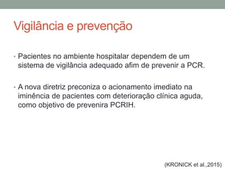 Vigilância e prevenção
• Pacientes no ambiente hospitalar dependem de um
sistema de vigilância adequado afim de prevenir a PCR.
• A nova diretriz preconiza o acionamento imediato na
iminência de pacientes com deterioração clínica aguda,
como objetivo de prevenira PCRIH.
(KRONICK et al.,2015)
 