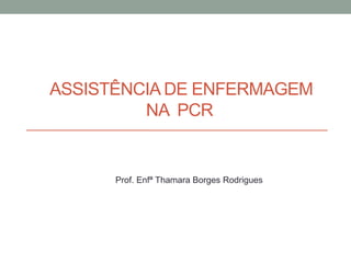 ASSISTÊNCIA DE ENFERMAGEM
NA PCR
Prof. Enfª Thamara Borges Rodrigues
 