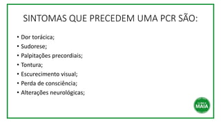 SINTOMAS QUE PRECEDEM UMA PCR SÃO:
• Dor torácica;
• Sudorese;
• Palpitações precordiais;
• Tontura;
• Escurecimento visual;
• Perda de consciência;
• Alterações neurológicas;
 