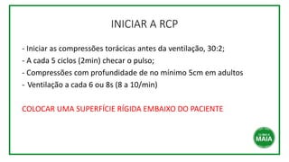 INICIAR A RCP
- Iniciar as compressões torácicas antes da ventilação, 30:2;
- A cada 5 ciclos (2min) checar o pulso;
- Compressões com profundidade de no mínimo 5cm em adultos
- Ventilação a cada 6 ou 8s (8 a 10/min)
COLOCAR UMA SUPERFÍCIE RÍGIDA EMBAIXO DO PACIENTE
 