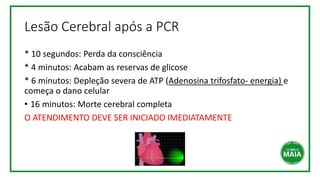 Lesão Cerebral após a PCR
* 10 segundos: Perda da consciência
* 4 minutos: Acabam as reservas de glicose
* 6 minutos: Depleção severa de ATP (Adenosina trifosfato- energia) e
começa o dano celular
• 16 minutos: Morte cerebral completa
O ATENDIMENTO DEVE SER INICIADO IMEDIATAMENTE
 
