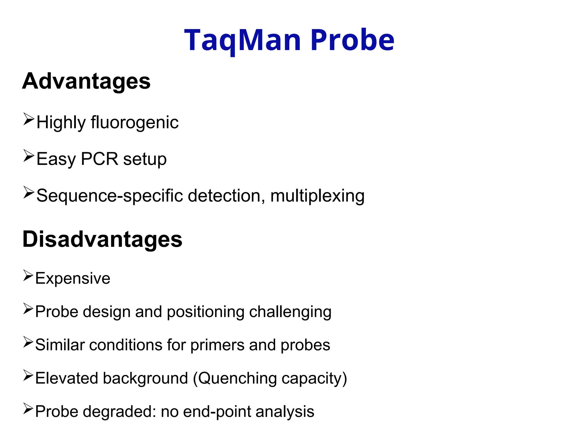 Advantages
Highly fluorogenic
Easy PCR setup
Sequence-specific detection, multiplexing
Disadvantages
Expensive
Probe design and positioning challenging
Similar conditions for primers and probes
Elevated background (Quenching capacity)
Probe degraded: no end-point analysis
TaqMan Probe
 