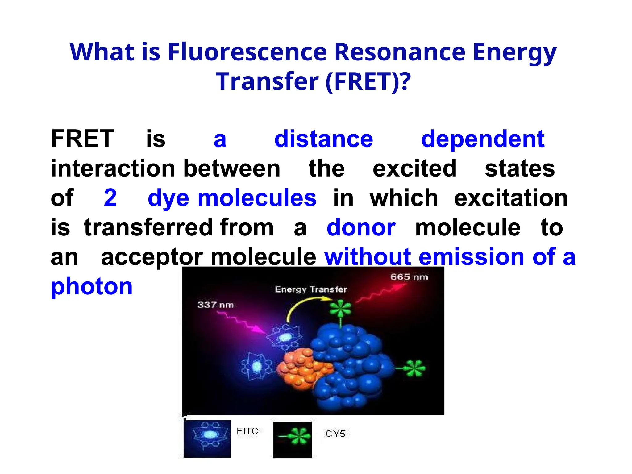 What is Fluorescence Resonance Energy
Transfer (FRET)?
FRET is a distance dependent
interaction between the excited states
of 2 dye molecules in which excitation
is transferred from a donor molecule to
an acceptor molecule without emission of a
photon
 