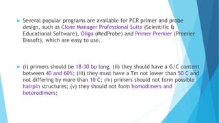  Several popular programs are available for PCR primer and probe
design, such as Clone Manager Professional Suite (Scientific &
Educational Software), Oligo (MedProbe) and Primer Premier (Premier
Biosoft), which are easy to use.
 (i) primers should be 18–30 bp long; (ii) they should have a G/C content
between 40 and 60%; (iii) they must have a Tm not lower than 50 C and
not differing by more than 10 C; (iv) primers should not form possible
hairpin structures; (v) they should not form homodimers and
heterodimers;
 