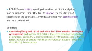  PCR–ELISA was initially developed to allow the direct analysis of
labeled amplicons using ELISA but, to improve the sensitivity and
specificity of the detection, a hybridization step with specific probes
has since been added.
Difinition:
 A sensitive(200 fg and 10 cell and more than 1000 senetive to compare
with agarose) and specific PCR–ELISA is therefore based on the labeling
of amplicons during PCR, their hybridization with probes specific for the
target, capture of labeled hybrids onto microtiter plates or tubes and
detection by immunoassay.
 