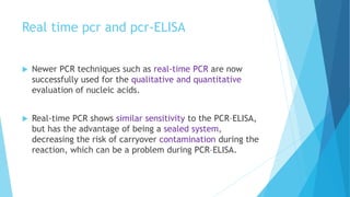 Real time pcr and pcr-ELISA
 Newer PCR techniques such as real-time PCR are now
successfully used for the qualitative and quantitative
evaluation of nucleic acids.
 Real-time PCR shows similar sensitivity to the PCR–ELISA,
but has the advantage of being a sealed system,
decreasing the risk of carryover contamination during the
reaction, which can be a problem during PCR–ELISA.
 