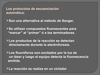 Los protocolos de secuenciación
automática:

Son una alternativa al método de Sanger.

Se utilizan compuestos fluorescentes para
 “marcar” al “primer” ó a los terminadores.

Los productos de la reacción se detectan
 directamente durante la electroforesis.

Los fluoróforos son excitados por la luz de
  un láser y luego el equipo detecta la fluorescencia
 emitida.

La reacción se realiza en un ciclador
 