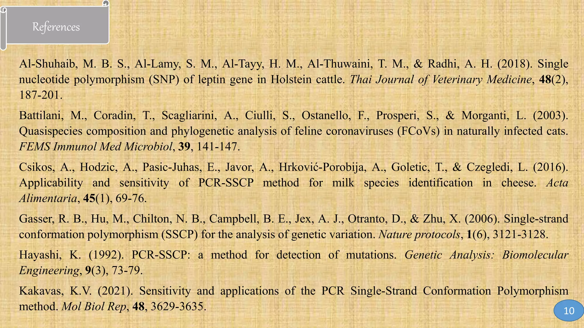 References
Al-Shuhaib, M. B. S., Al-Lamy, S. M., Al-Tayy, H. M., Al-Thuwaini, T. M., & Radhi, A. H. (2018). Single
nucleotide polymorphism (SNP) of leptin gene in Holstein cattle. Thai Journal of Veterinary Medicine, 48(2),
187-201.
Battilani, M., Coradin, T., Scagliarini, A., Ciulli, S., Ostanello, F., Prosperi, S., & Morganti, L. (2003).
Quasispecies composition and phylogenetic analysis of feline coronaviruses (FCoVs) in naturally infected cats.
FEMS Immunol Med Microbiol, 39, 141-147.
Csikos, A., Hodzic, A., Pasic-Juhas, E., Javor, A., Hrković-Porobija, A., Goletic, T., & Czegledi, L. (2016).
Applicability and sensitivity of PCR-SSCP method for milk species identification in cheese. Acta
Alimentaria, 45(1), 69-76.
Gasser, R. B., Hu, M., Chilton, N. B., Campbell, B. E., Jex, A. J., Otranto, D., & Zhu, X. (2006). Single-strand
conformation polymorphism (SSCP) for the analysis of genetic variation. Nature protocols, 1(6), 3121-3128.
Hayashi, K. (1992). PCR-SSCP: a method for detection of mutations. Genetic Analysis: Biomolecular
Engineering, 9(3), 73-79.
Kakavas, K.V. (2021). Sensitivity and applications of the PCR Single-Strand Conformation Polymorphism
method. Mol Biol Rep, 48, 3629-3635. 10
 