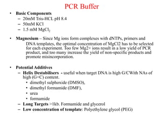 PCR Buffer
• Basic Components
– 20mM Tris-HCL pH 8.4
– 50mM KCl
– 1.5 mM MgCl2
• Magnesium – Since Mg ions form complexes with dNTPs, primers and
DNA templates, the optimal concentration of MgCl2 has to be selected
for each experiment. Too few Mg2+ ions result in a low yield of PCR
product, and too many increase the yield of non-specific products and
promote misincorporation.
• Potential Additives
– Helix Destabilisers - useful when target DNA is high G/CWith NAs of
high (G+C) content.
• dimethyl sulphoxide (DMSO),
• dimethyl formamide (DMF),
• urea
• formamide
– Long Targets >1kb. Formamide and glycerol
– Low concentration of template: Polyethylene glycol (PEG)
 