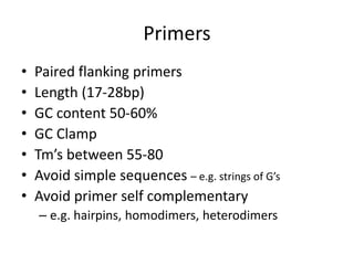 Primers
• Paired flanking primers
• Length (17-28bp)
• GC content 50-60%
• GC Clamp
• Tm’s between 55-80
• Avoid simple sequences – e.g. strings of G’s
• Avoid primer self complementary
– e.g. hairpins, homodimers, heterodimers
 
