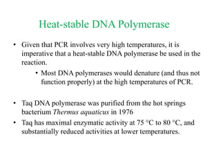 Heat-stable DNA Polymerase
• Given that PCR involves very high temperatures, it is
imperative that a heat-stable DNA polymerase be used in the
reaction.
• Most DNA polymerases would denature (and thus not
function properly) at the high temperatures of PCR.
• Taq DNA polymerase was purified from the hot springs
bacterium Thermus aquaticus in 1976
• Taq has maximal enzymatic activity at 75 C to 80 C, and
substantially reduced activities at lower temperatures.
 