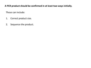 A PCR product should be confirmed in at least two ways initially.
These can include:
1. Correct product size.
2. Sequence the product.
 