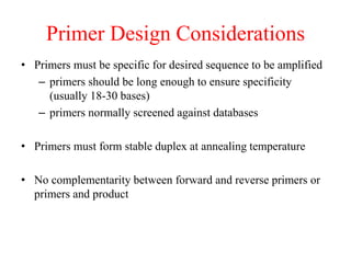 Primer Design Considerations
• Primers must be specific for desired sequence to be amplified
– primers should be long enough to ensure specificity
(usually 18-30 bases)
– primers normally screened against databases
• Primers must form stable duplex at annealing temperature
• No complementarity between forward and reverse primers or
primers and product
 