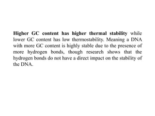 Higher GC content has higher thermal stability while
lower GC content has low thermostability. Meaning a DNA
with more GC content is highly stable due to the presence of
more hydrogen bonds, though research shows that the
hydrogen bonds do not have a direct impact on the stability of
the DNA.
 