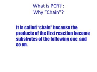 What is PCR? :
Why “Chain”?
It is called “chain” because the
products of the first reaction become
substrates of the following one, and
so on.
 