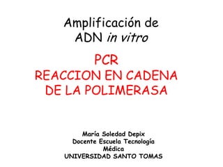 Amplificación de
ADN in vitro
PCR
REACCION EN CADENA
DE LA POLIMERASA
María Soledad Depix
Docente Escuela Tecnología
Médica
UNIVERSIDAD SANTO TOMAS
 