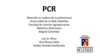PCR 
(Reacción en cadena de la polimerasa) 
Universidad de la Salle Colombia 
Facultad de ciencias agropecuarias 
Medicina Veterinaria 
Bogotá-Colombia 
Luis G. Pérez 
Yeili Álvarez Niño 
Andrés Ricardo Avellaneda 
 