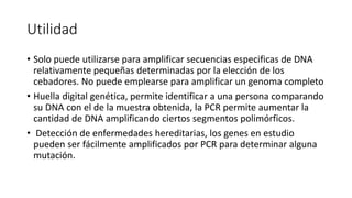 Utilidad 
• Solo puede utilizarse para amplificar secuencias especificas de DNA 
relativamente pequeñas determinadas por la elección de los 
cebadores. No puede emplearse para amplificar un genoma completo 
• Huella digital genética, permite identificar a una persona comparando 
su DNA con el de la muestra obtenida, la PCR permite aumentar la 
cantidad de DNA amplificando ciertos segmentos polimórficos. 
• Detección de enfermedades hereditarias, los genes en estudio 
pueden ser fácilmente amplificados por PCR para determinar alguna 
mutación. 
 