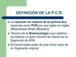 DEFINICIÓN DE LA P.C.R.
La reacción en cadena de la polimerasa,
conocida como PCR por sus siglas en inglés
(Polymerase Chain Reaction)
Técnica de la Biotecnología cuyo objetivo
es obtener un gran número de copias de un
fragmento de ADN
En teoría basta partir de una única copia de
un fragmento original