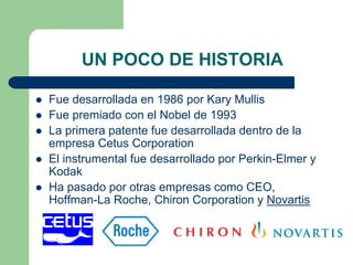 UN POCO DE HISTORIA
Fue desarrollada en 1986 por Kary Mullis
Fue premiado con el Nobel de 1993
La primera patente fue desarrollada dentro de la
empresa Cetus Corporation
El instrumental fue desarrollado por Perkin-Elmer y
Kodak
Ha pasado por otras empresas como CEO,
Hoffman-La Roche, Chiron Corporation y Novartis