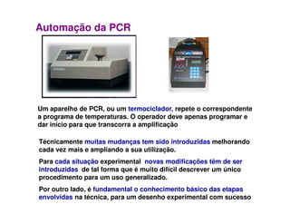 Automação da PCR
Um aparelho de PCR, ou um termociclador, repete o correspondenteUm aparelho de PCR, ou um termociclador, repete o correspondente
a programa de temperaturas. O operador deve apenas programar e
dar início para que transcorra a amplificação
Técnicamente muitas mudanças tem sido introduzidas melhorando
cada vez mais e ampliando a sua utilização.
Para cada situação experimental, novas modificações têm de ser
introduzidas, de tal forma que é muito difícil descrever um único
procedimento para um uso generalizado.
Por outro lado, é fundamental o conhecimento básico das etapas
envolvidas na técnica, para um desenho experimental com sucesso
 