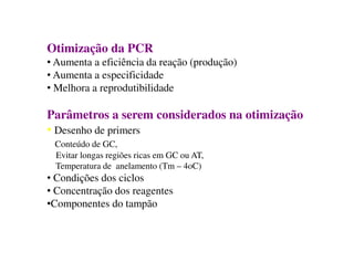 Otimização da PCR
• Aumenta a eficiência da reação (produção)
• Aumenta a especificidade
• Melhora a reprodutibilidade
Parâmetros a serem considerados na otimização
• Desenho de primers
Conteúdo de GC,
Evitar longas regiões ricas em GC ou AT,
Temperatura de anelamento (Tm – 4oC)
• Condições dos ciclos
• Concentração dos reagentes
•Componentes do tampão
 