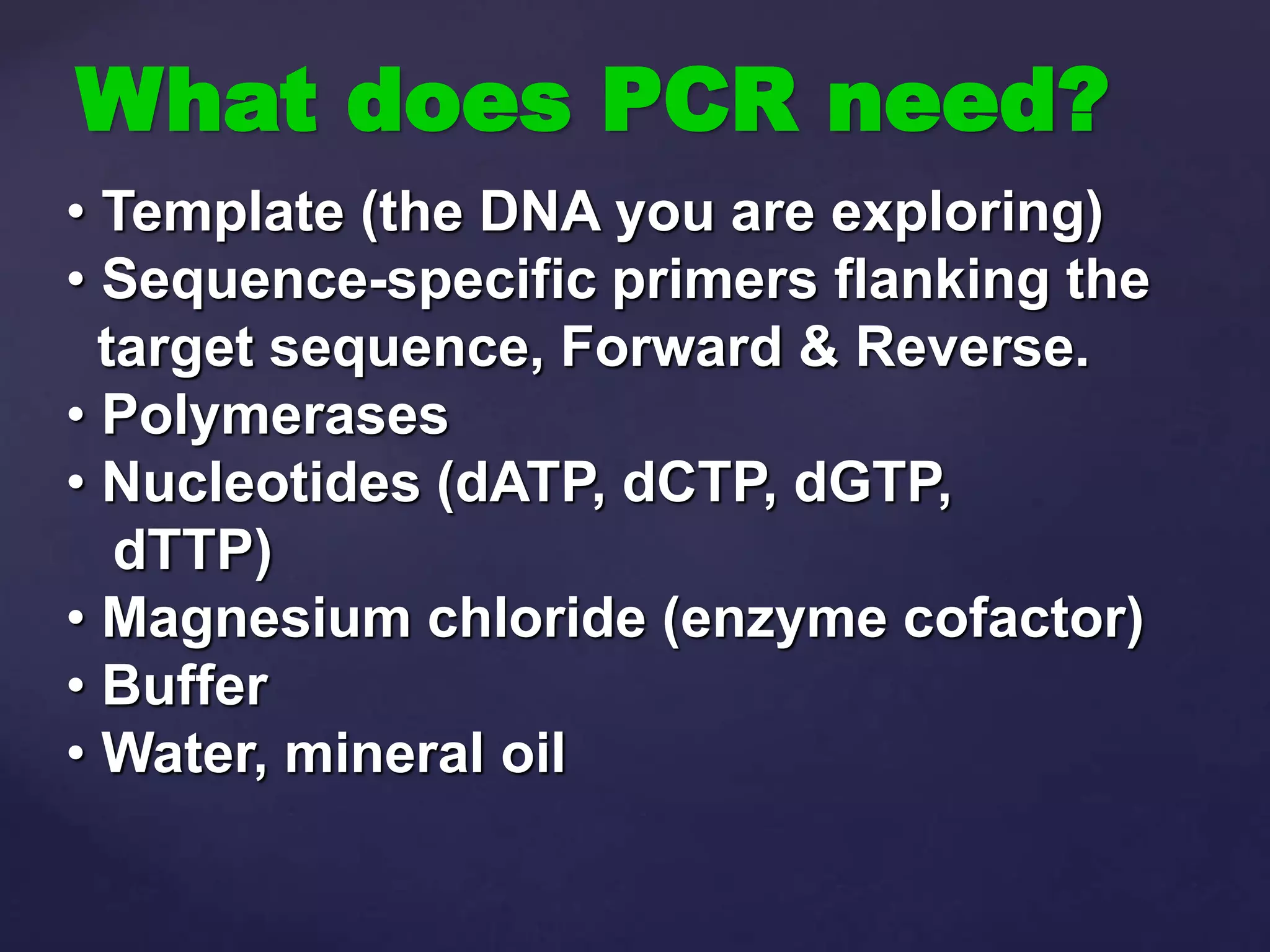 What does PCR need?
• Template (the DNA you are exploring)
• Sequence-specific primers flanking the
target sequence, Forward & Reverse.
• Polymerases
• Nucleotides (dATP, dCTP, dGTP,
dTTP)
• Magnesium chloride (enzyme cofactor)
• Buffer
• Water, mineral oil
 