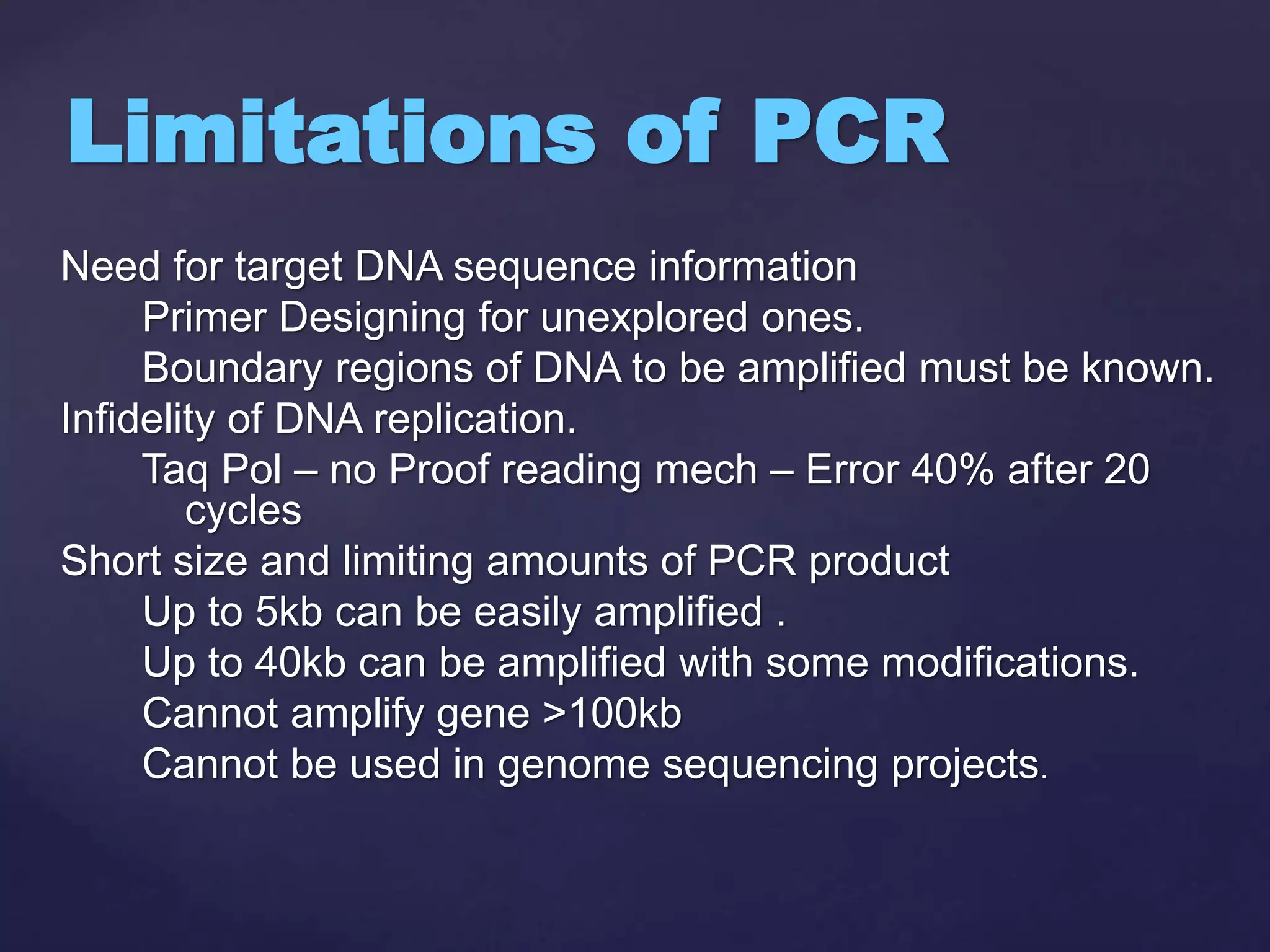 Need for target DNA sequence information
Primer Designing for unexplored ones.
Boundary regions of DNA to be amplified must be known.
Infidelity of DNA replication.
Taq Pol – no Proof reading mech – Error 40% after 20
cycles
Short size and limiting amounts of PCR product
Up to 5kb can be easily amplified .
Up to 40kb can be amplified with some modifications.
Cannot amplify gene >100kb
Cannot be used in genome sequencing projects.
Limitations of PCR
 