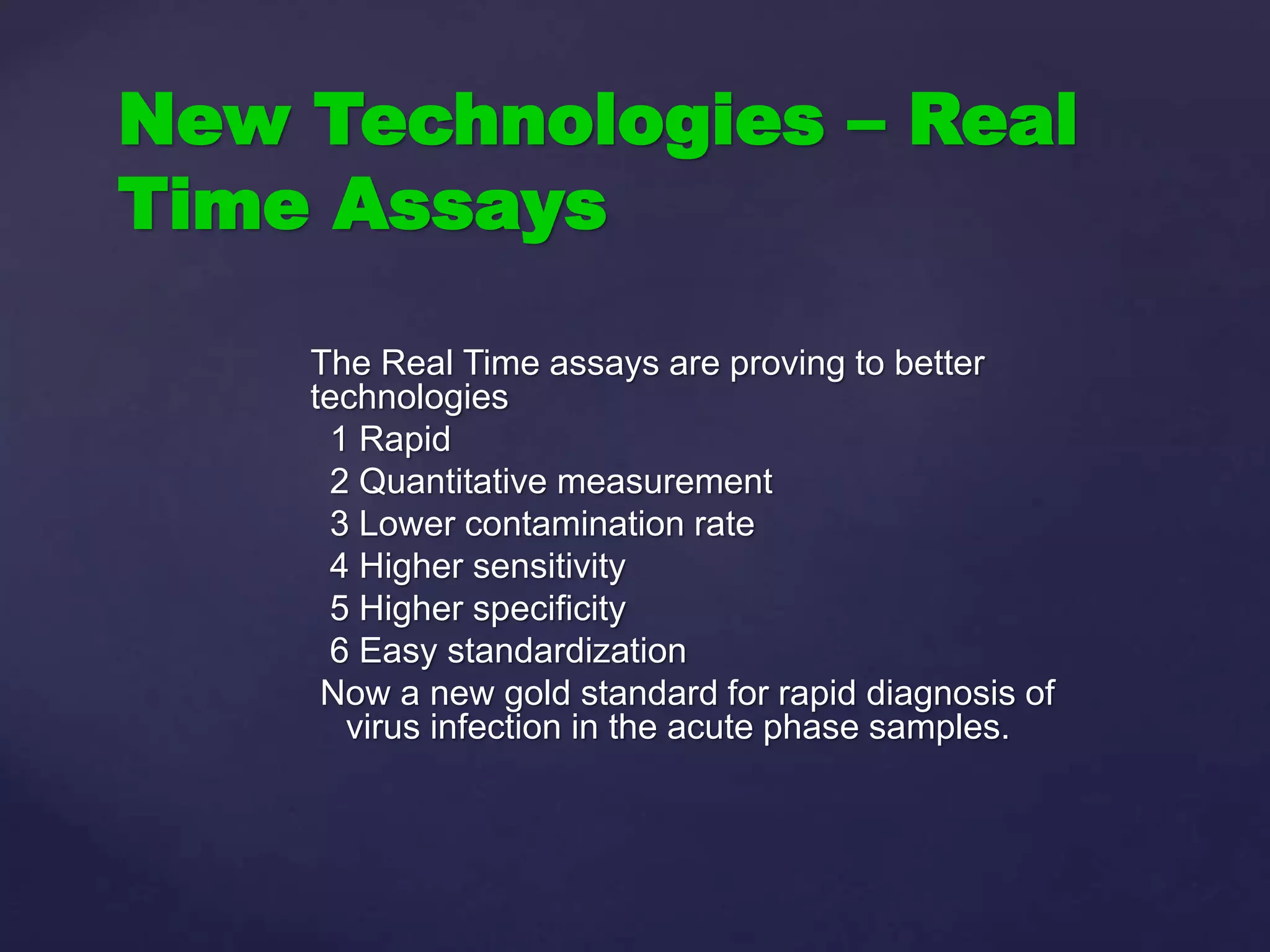 The Real Time assays are proving to better
technologies
1 Rapid
2 Quantitative measurement
3 Lower contamination rate
4 Higher sensitivity
5 Higher specificity
6 Easy standardization
Now a new gold standard for rapid diagnosis of
virus infection in the acute phase samples.
New Technologies – Real
Time Assays
 