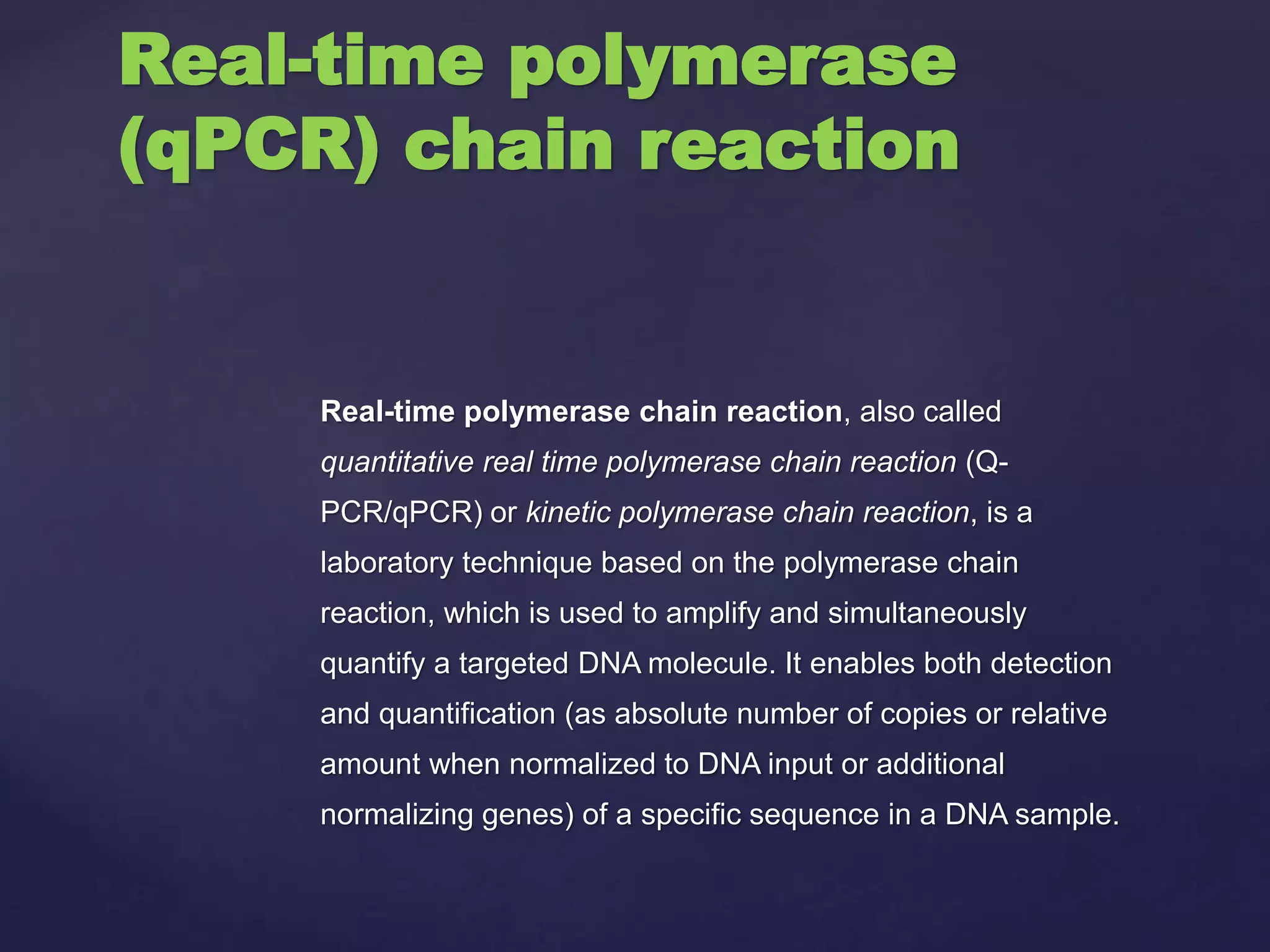 Real-time polymerase chain reaction, also called
quantitative real time polymerase chain reaction (Q-
PCR/qPCR) or kinetic polymerase chain reaction, is a
laboratory technique based on the polymerase chain
reaction, which is used to amplify and simultaneously
quantify a targeted DNA molecule. It enables both detection
and quantification (as absolute number of copies or relative
amount when normalized to DNA input or additional
normalizing genes) of a specific sequence in a DNA sample.
Real-time polymerase
(qPCR) chain reaction
 