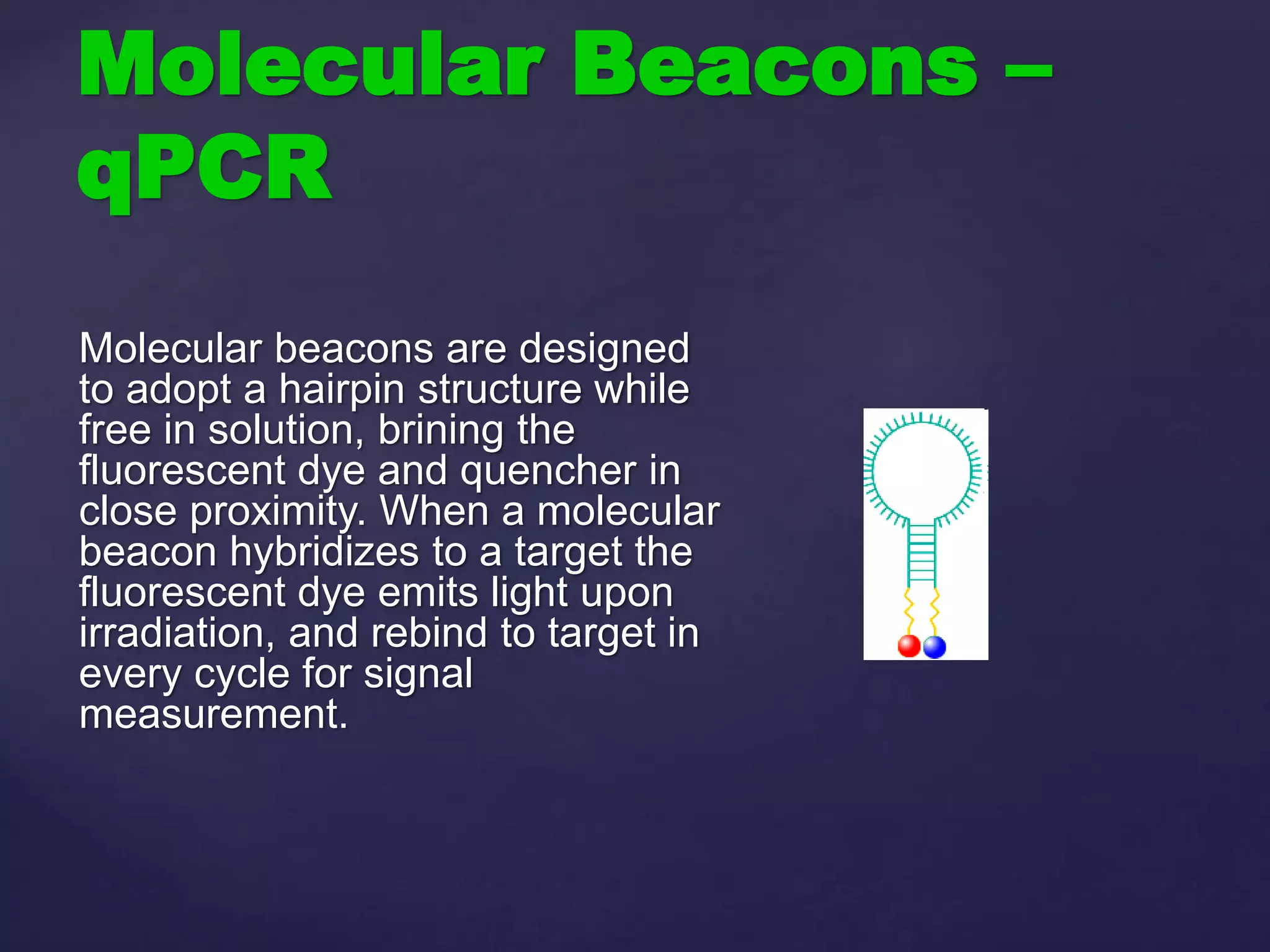 Molecular Beacons –
qPCR
Molecular beacons are designed
to adopt a hairpin structure while
free in solution, brining the
fluorescent dye and quencher in
close proximity. When a molecular
beacon hybridizes to a target the
fluorescent dye emits light upon
irradiation, and rebind to target in
every cycle for signal
measurement.
 