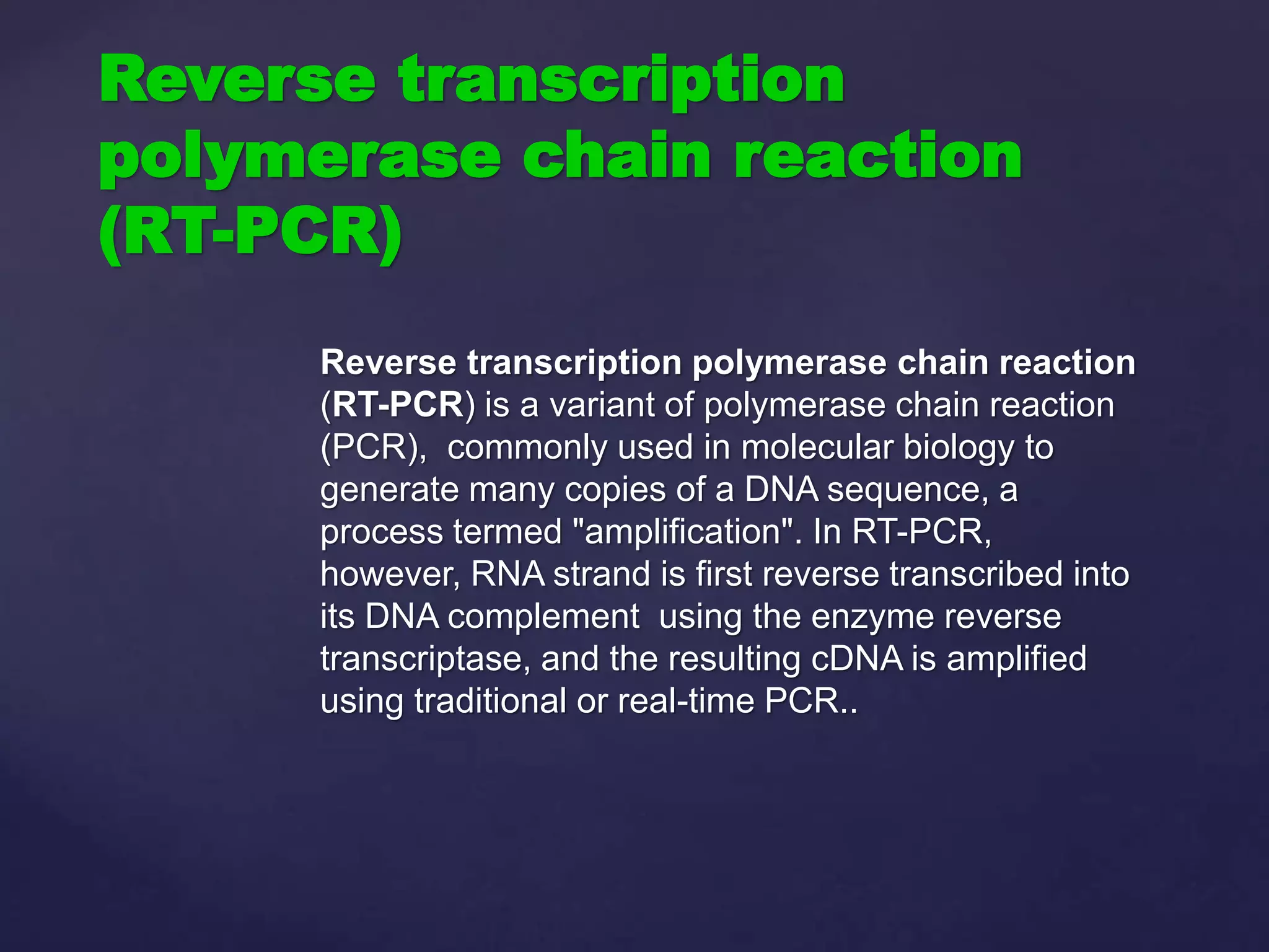 Reverse transcription polymerase chain reaction
(RT-PCR) is a variant of polymerase chain reaction
(PCR), commonly used in molecular biology to
generate many copies of a DNA sequence, a
process termed "amplification". In RT-PCR,
however, RNA strand is first reverse transcribed into
its DNA complement using the enzyme reverse
transcriptase, and the resulting cDNA is amplified
using traditional or real-time PCR..
Reverse transcription
polymerase chain reaction
(RT-PCR)
 