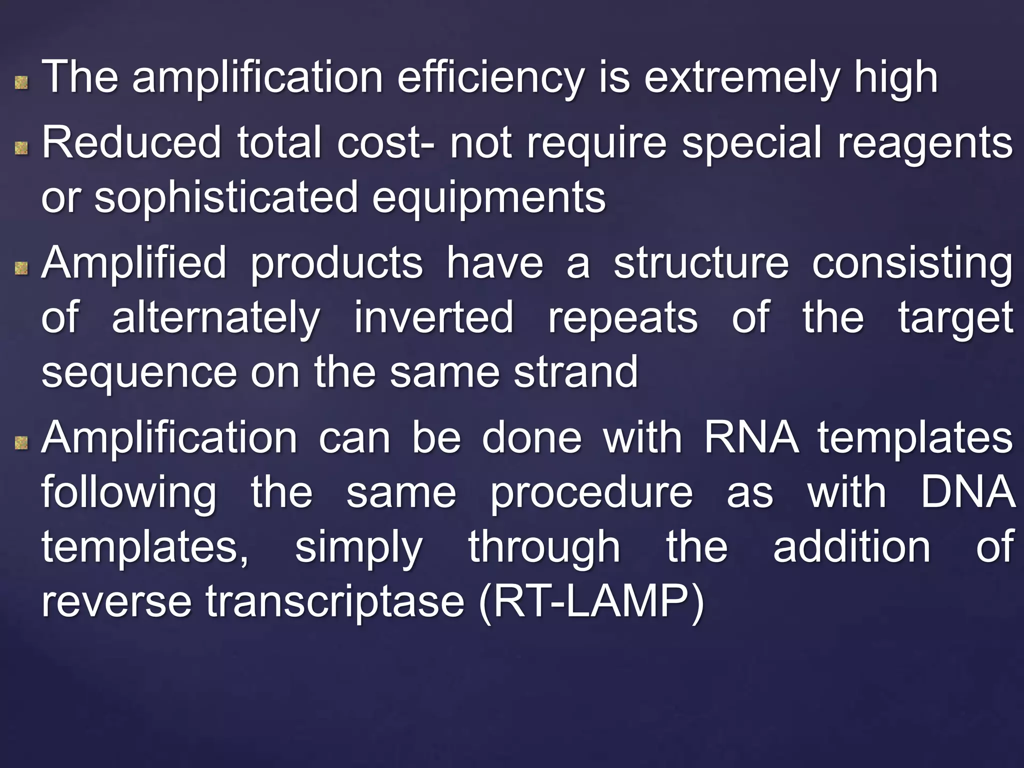 The amplification efficiency is extremely high
Reduced total cost- not require special reagents
or sophisticated equipments
Amplified products have a structure consisting
of alternately inverted repeats of the target
sequence on the same strand
Amplification can be done with RNA templates
following the same procedure as with DNA
templates, simply through the addition of
reverse transcriptase (RT-LAMP)
 