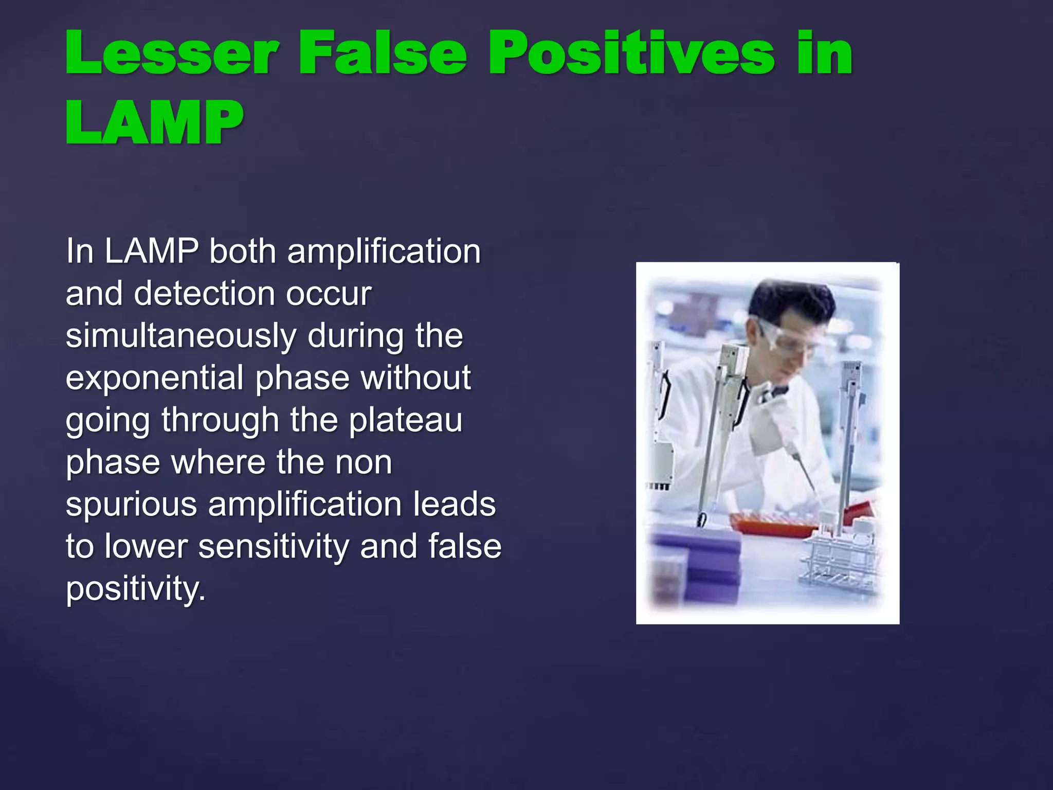 Lesser False Positives in
LAMP
In LAMP both amplification
and detection occur
simultaneously during the
exponential phase without
going through the plateau
phase where the non
spurious amplification leads
to lower sensitivity and false
positivity.
 