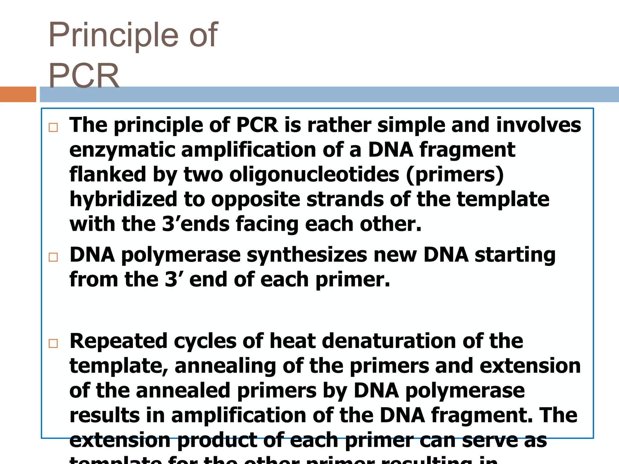 Principle of
PCR
   The principle of PCR is rather simple and involves
    enzymatic amplification of a DNA fragment
    flanked by two oligonucleotides (primers)
    hybridized to opposite strands of the template
    with the 3’ends facing each other.
   DNA polymerase synthesizes new DNA starting
    from the 3’ end of each primer.

   Repeated cycles of heat denaturation of the
    template, annealing of the primers and extension
    of the annealed primers by DNA polymerase
    results in amplification of the DNA fragment. The
    extension product of each primer can serve as
 