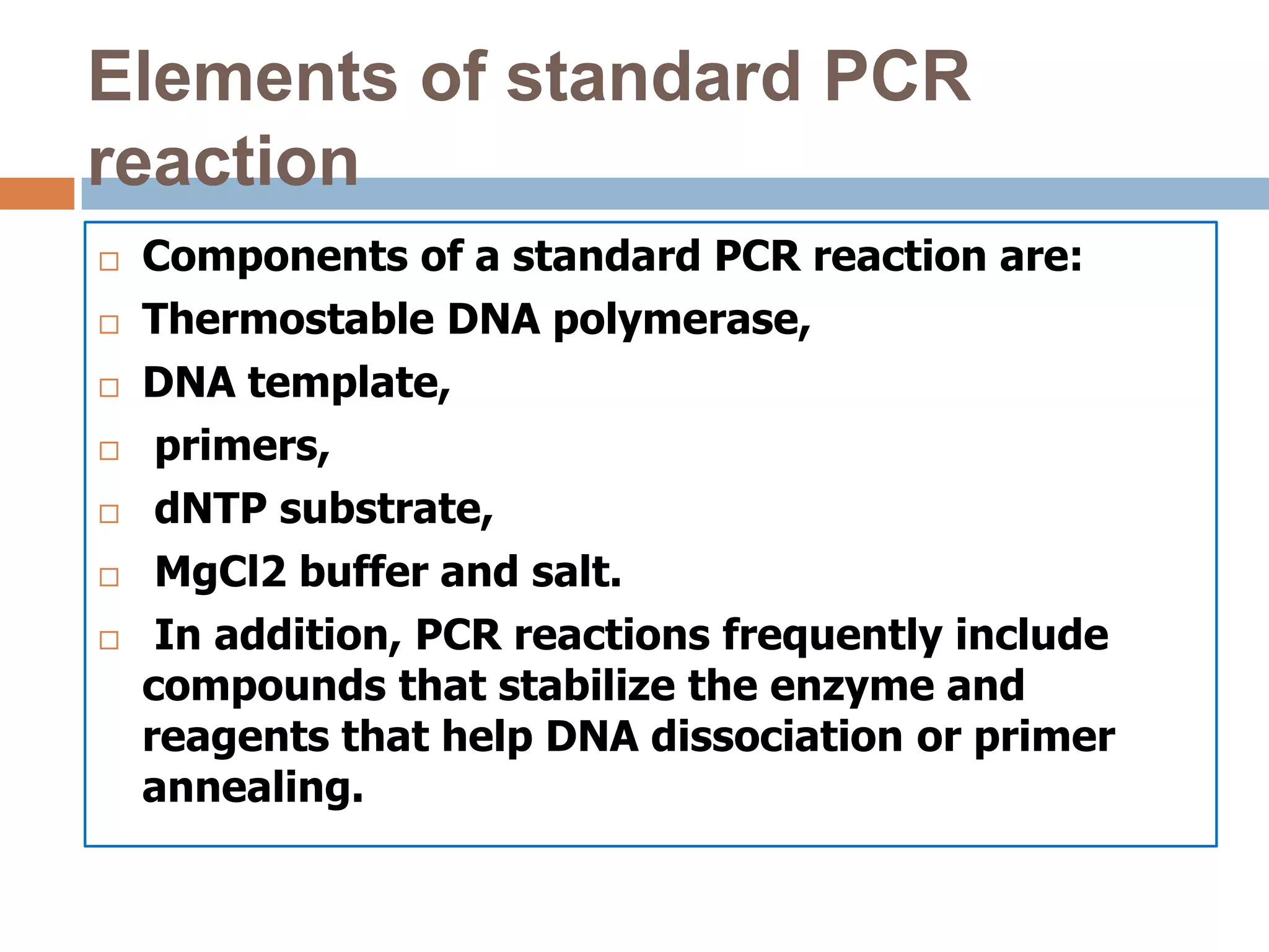 Elements of standard PCR
reaction
   Components of a standard PCR reaction are:
   Thermostable DNA polymerase,
   DNA template,
    primers,
    dNTP substrate,
    MgCl2 buffer and salt.
    In addition, PCR reactions frequently include
    compounds that stabilize the enzyme and
    reagents that help DNA dissociation or primer
    annealing.
 