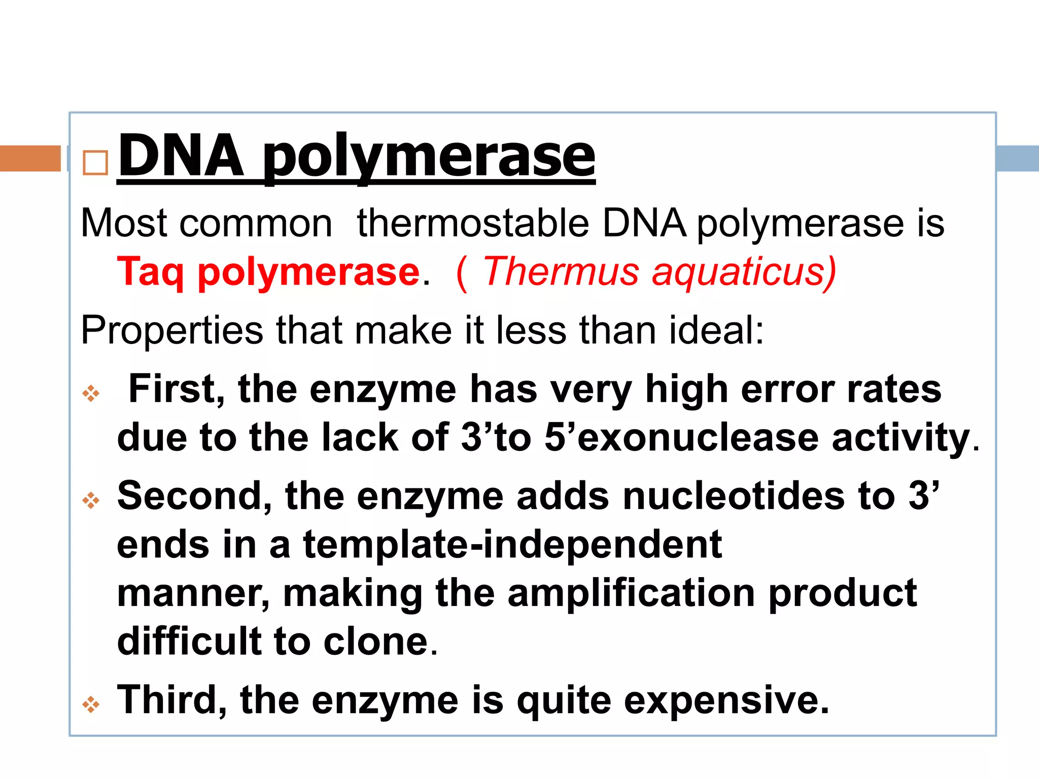    DNA polymerase
Most common thermostable DNA polymerase is
  Taq polymerase. ( Thermus aquaticus)
Properties that make it less than ideal:
 First, the enzyme has very high error rates

  due to the lack of 3’to 5’exonuclease activity.
 Second, the enzyme adds nucleotides to 3’

  ends in a template-independent
  manner, making the amplification product
  difficult to clone.
 Third, the enzyme is quite expensive.
 