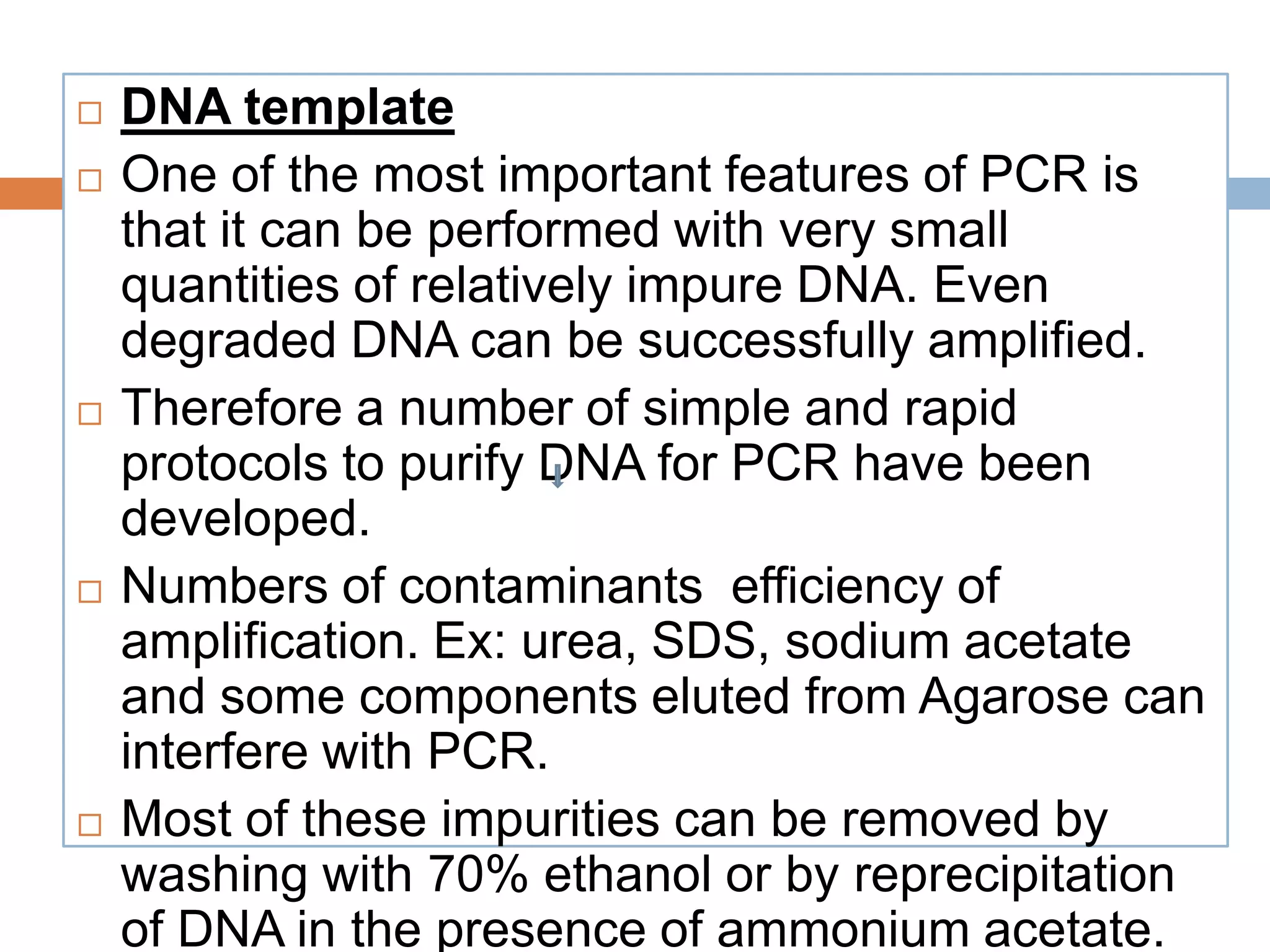    DNA template
   One of the most important features of PCR is
    that it can be performed with very small
    quantities of relatively impure DNA. Even
    degraded DNA can be successfully amplified.
   Therefore a number of simple and rapid
    protocols to purify DNA for PCR have been
    developed.
   Numbers of contaminants efficiency of
    amplification. Ex: urea, SDS, sodium acetate
    and some components eluted from Agarose can
    interfere with PCR.
   Most of these impurities can be removed by
    washing with 70% ethanol or by reprecipitation
    of DNA in the presence of ammonium acetate.
 