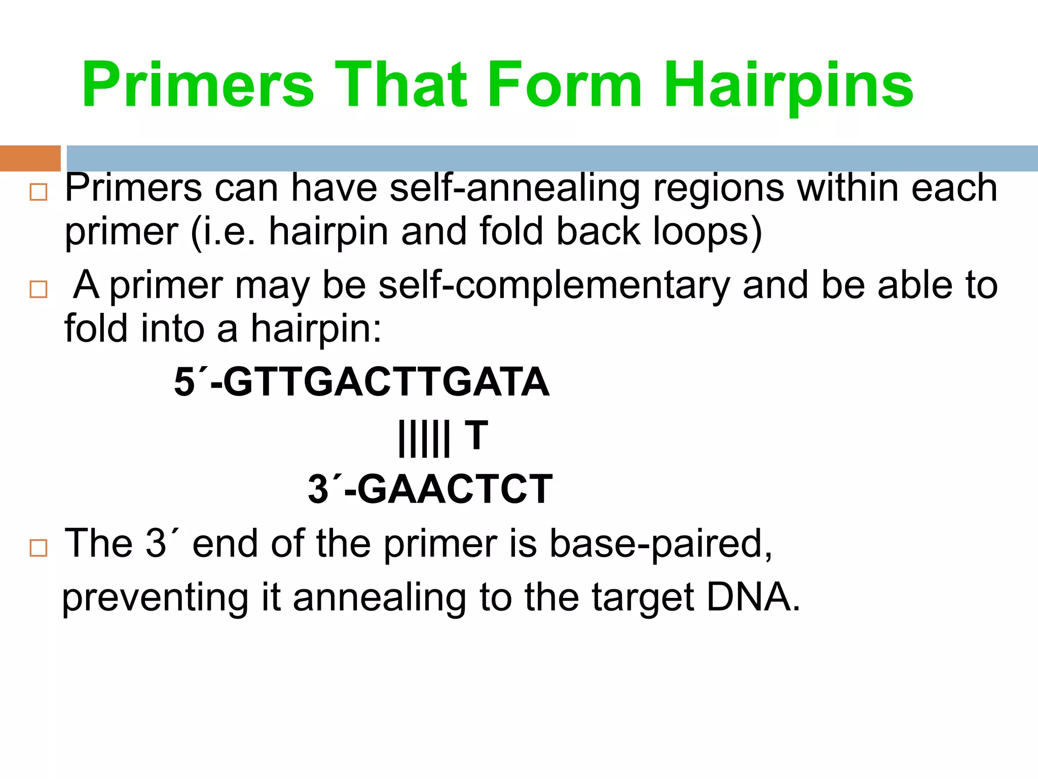 Primers That Form Hairpins
 Primers can have self-annealing regions within each
  primer (i.e. hairpin and fold back loops)
 A primer may be self-complementary and be able to
  fold into a hairpin:
         5´-GTTGACTTGATA
                       ||||| T
                 3´-GAACTCT
 The 3´ end of the primer is base-paired,

  preventing it annealing to the target DNA.
 
