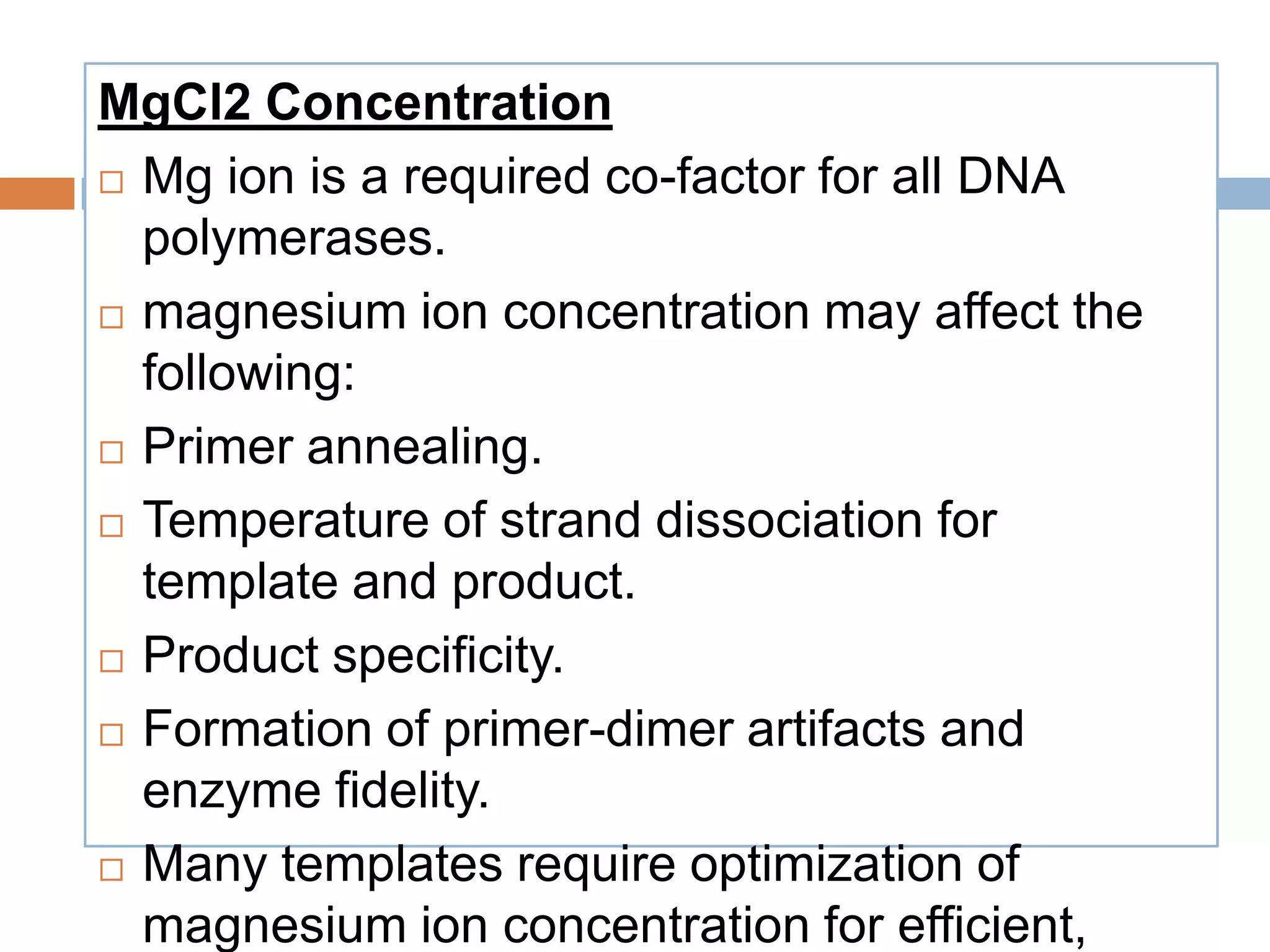 MgCl2 Concentration
 Mg ion is a required co-factor for all DNA
  polymerases.
 magnesium ion concentration may affect the

  following:
 Primer annealing.

 Temperature of strand dissociation for

  template and product.
 Product specificity.

 Formation of primer-dimer artifacts and

  enzyme fidelity.
 Many templates require optimization of

  magnesium ion concentration for efficient,
 