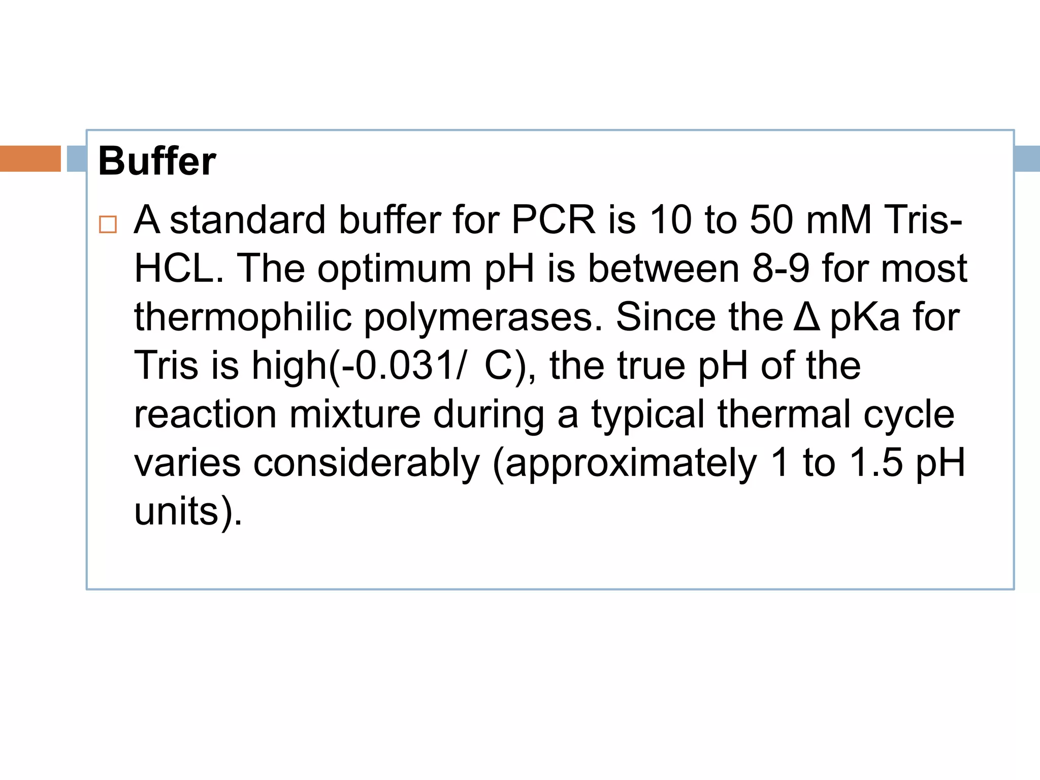 Buffer
 A standard buffer for PCR is 10 to 50 mM Tris-

  HCL. The optimum pH is between 8-9 for most
  thermophilic polymerases. Since the Δ pKa for
  Tris is high(-0.031/ C), the true pH of the
  reaction mixture during a typical thermal cycle
  varies considerably (approximately 1 to 1.5 pH
  units).
 