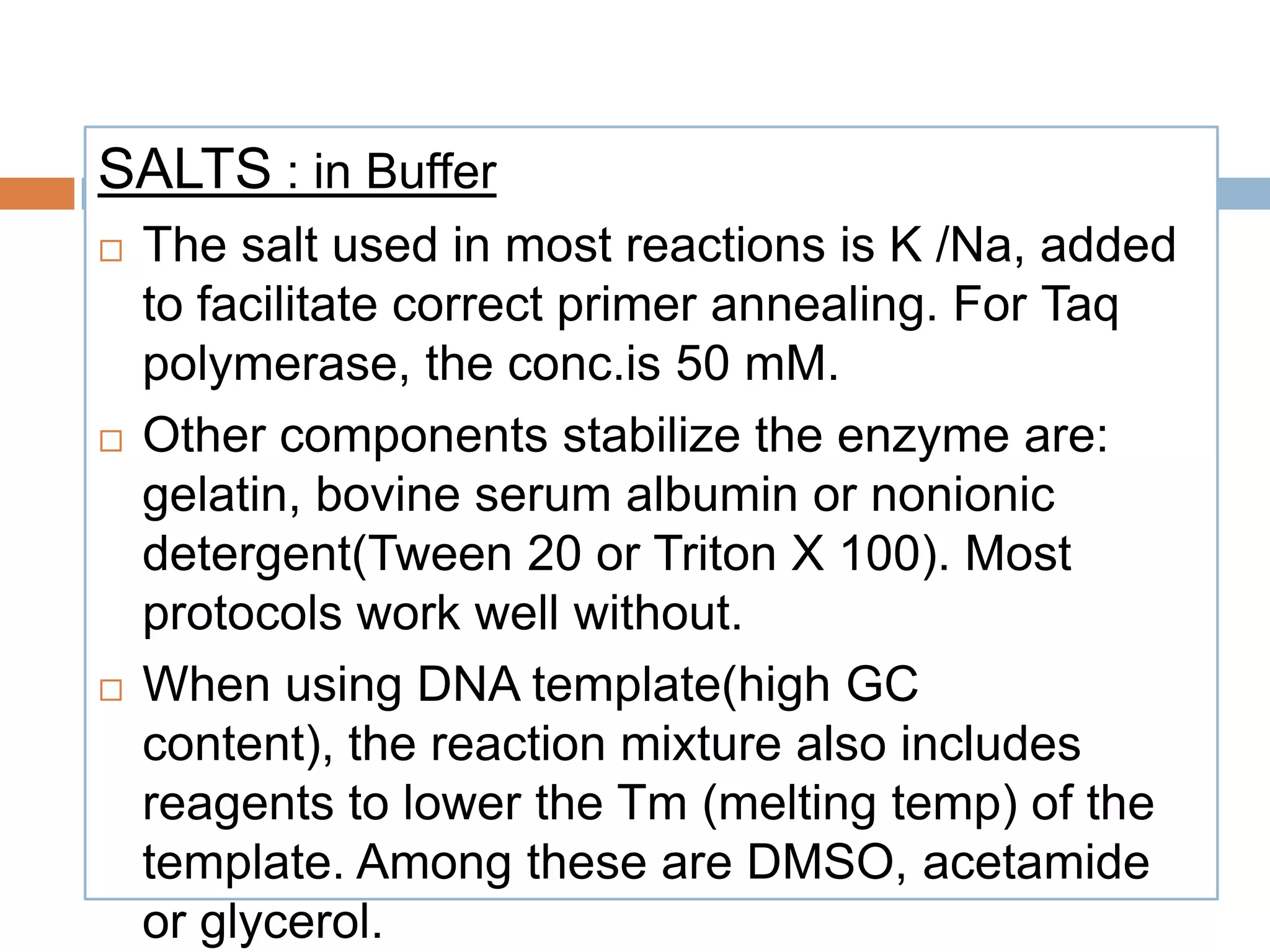 SALTS : in Buffer
   The salt used in most reactions is K /Na, added
    to facilitate correct primer annealing. For Taq
    polymerase, the conc.is 50 mM.
   Other components stabilize the enzyme are:
    gelatin, bovine serum albumin or nonionic
    detergent(Tween 20 or Triton X 100). Most
    protocols work well without.
   When using DNA template(high GC
    content), the reaction mixture also includes
    reagents to lower the Tm (melting temp) of the
    template. Among these are DMSO, acetamide
    or glycerol.
 