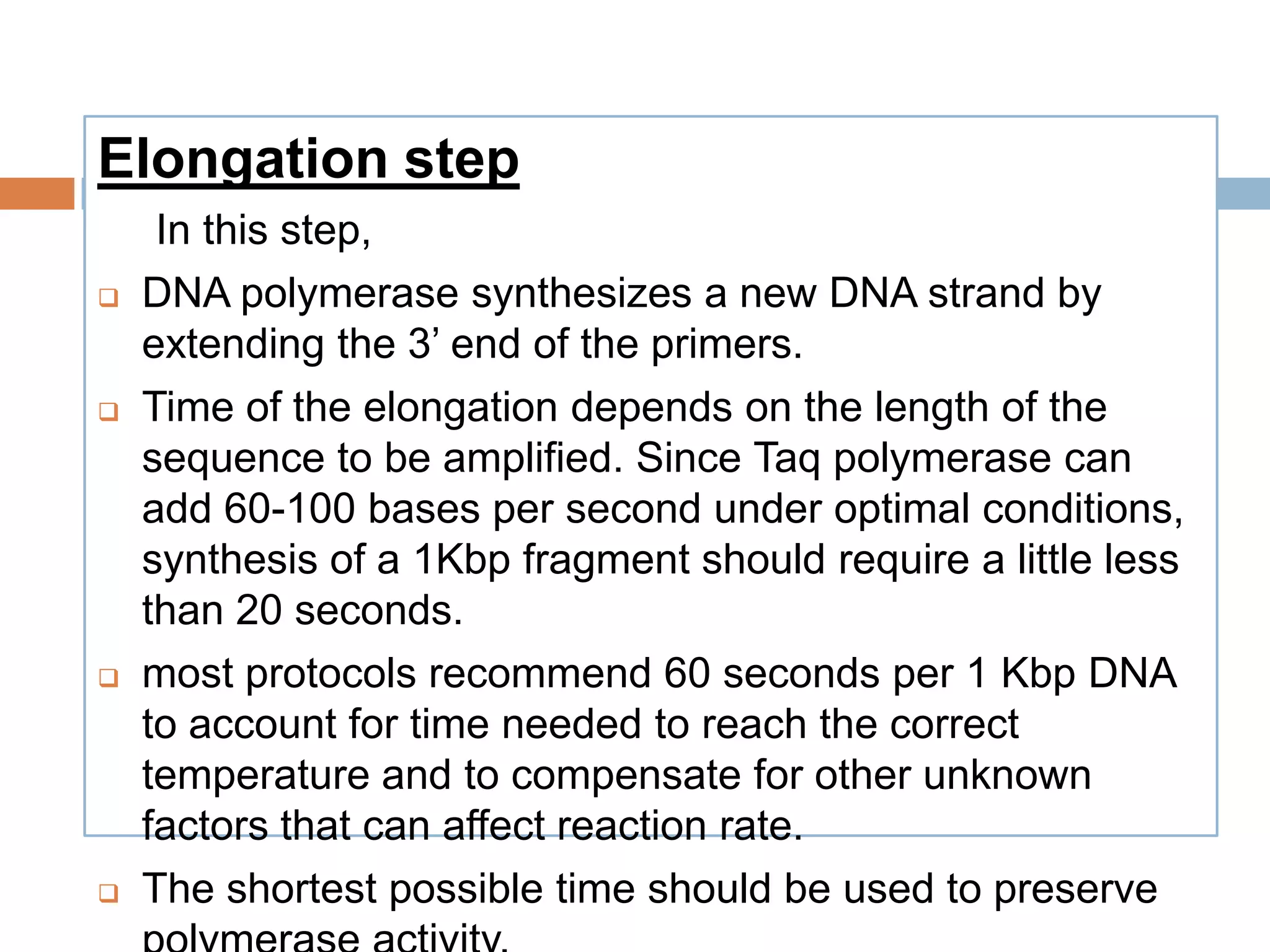 Elongation step
     In this step,
   DNA polymerase synthesizes a new DNA strand by
    extending the 3’ end of the primers.
   Time of the elongation depends on the length of the
    sequence to be amplified. Since Taq polymerase can
    add 60-100 bases per second under optimal conditions,
    synthesis of a 1Kbp fragment should require a little less
    than 20 seconds.
   most protocols recommend 60 seconds per 1 Kbp DNA
    to account for time needed to reach the correct
    temperature and to compensate for other unknown
    factors that can affect reaction rate.
   The shortest possible time should be used to preserve
 