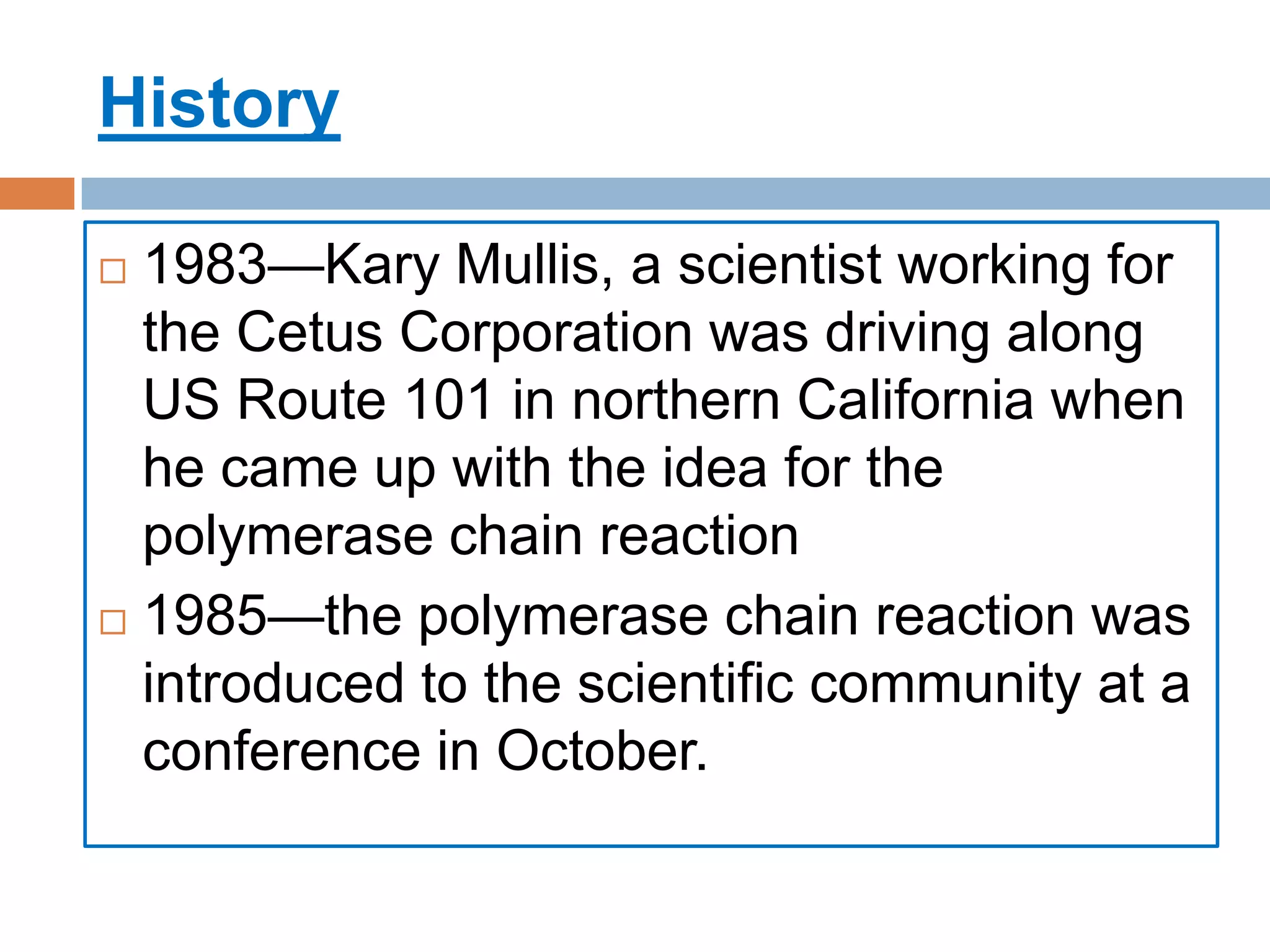 History

 1983—Kary Mullis, a scientist working for
  the Cetus Corporation was driving along
  US Route 101 in northern California when
  he came up with the idea for the
  polymerase chain reaction
 1985—the polymerase chain reaction was
  introduced to the scientific community at a
  conference in October.
 